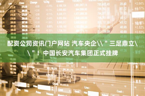 配资公司资讯门户网站 汽车央企\＂三足鼎立\＂！中国长安汽车集团正式挂牌