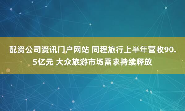 配资公司资讯门户网站 同程旅行上半年营收90.5亿元 大众旅游市场需求持续释放