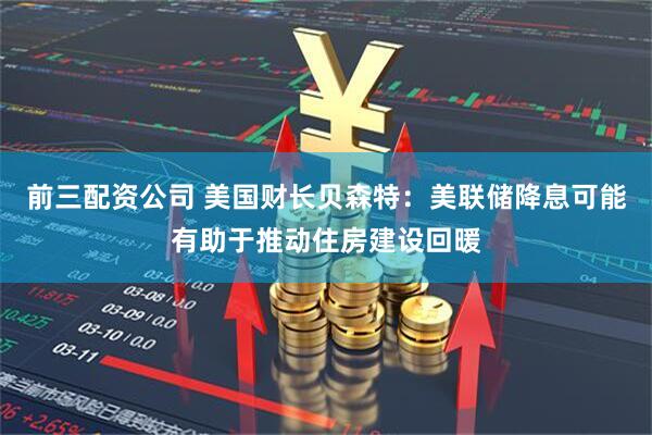 前三配资公司 美国财长贝森特：美联储降息可能有助于推动住房建设回暖