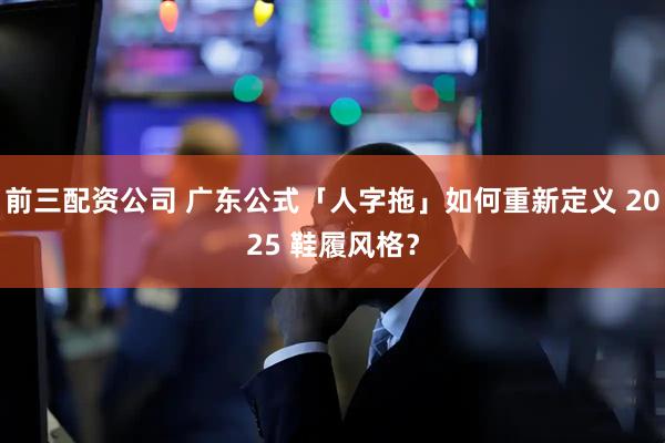 前三配资公司 广东公式「人字拖」如何重新定义 2025 鞋履风格？