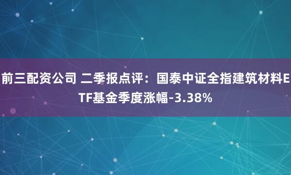 前三配资公司 二季报点评：国泰中证全指建筑材料ETF基金季度涨幅-3.38%