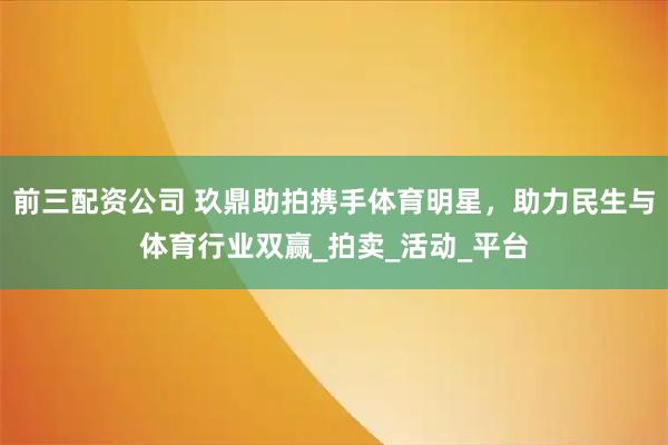 前三配资公司 玖鼎助拍携手体育明星，助力民生与体育行业双赢_拍卖_活动_平台