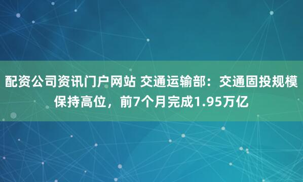 配资公司资讯门户网站 交通运输部：交通固投规模保持高位，前7个月完成1.95万亿
