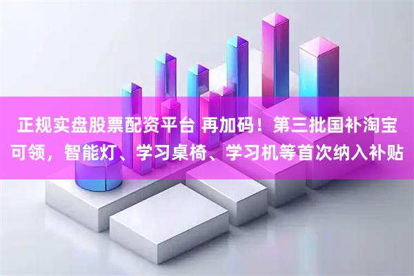 正规实盘股票配资平台 再加码！第三批国补淘宝可领，智能灯、学习桌椅、学习机等首次纳入补贴