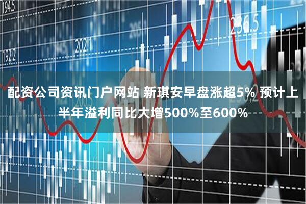 配资公司资讯门户网站 新琪安早盘涨超5% 预计上半年溢利同比大增500%至600%