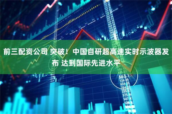 前三配资公司 突破！中国自研超高速实时示波器发布 达到国际先进水平