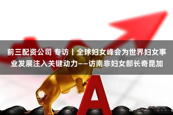 前三配资公司 专访丨全球妇女峰会为世界妇女事业发展注入关键动力——访南非妇女部长奇昆加