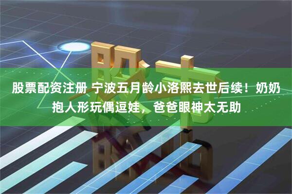 股票配资注册 宁波五月龄小洛熙去世后续！奶奶抱人形玩偶逗娃，爸爸眼神太无助