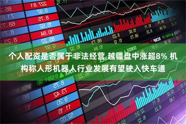 个人配资是否属于非法经营 越疆盘中涨超8% 机构称人形机器人行业发展有望驶入快车道