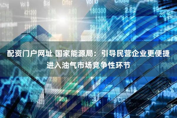 配资门户网址 国家能源局：引导民营企业更便捷进入油气市场竞争性环节