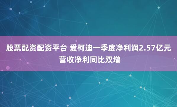 股票配资配资平台 爱柯迪一季度净利润2.57亿元 营收净利同比双增