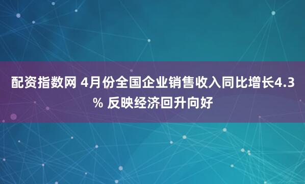 配资指数网 4月份全国企业销售收入同比增长4.3% 反映经济回升向好