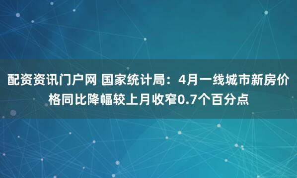 配资资讯门户网 国家统计局：4月一线城市新房价格同比降幅较上月收窄0.7个百分点