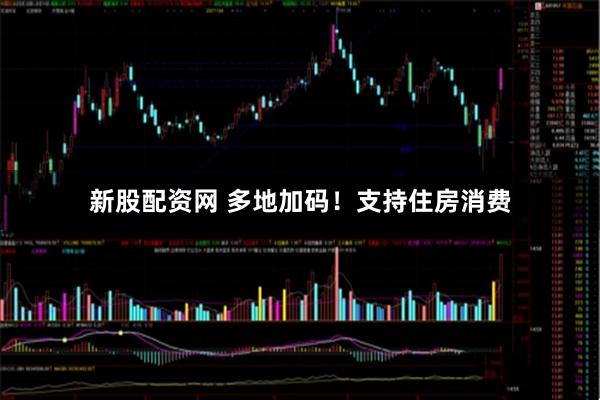 新股配资网 多地加码！支持住房消费