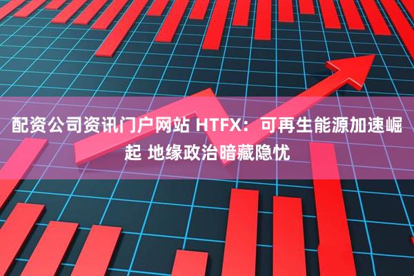 配资公司资讯门户网站 HTFX：可再生能源加速崛起 地缘政治暗藏隐忧
