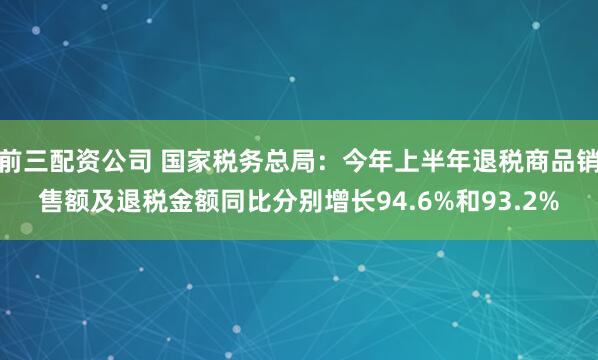 前三配资公司 国家税务总局：今年上半年退税商品销售额及退税金额同比分别增长94.6%和93.2%