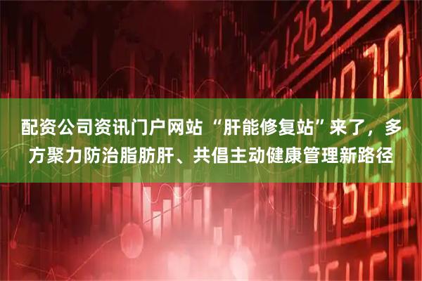 配资公司资讯门户网站 “肝能修复站”来了，多方聚力防治脂肪肝、共倡主动健康管理新路径