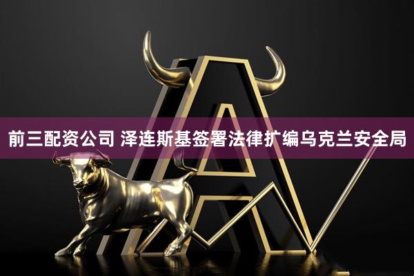 前三配资公司 泽连斯基签署法律扩编乌克兰安全局