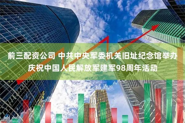 前三配资公司 中共中央军委机关旧址纪念馆举办庆祝中国人民解放军建军98周年活动
