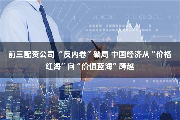 前三配资公司 “反内卷”破局 中国经济从“价格红海”向“价值蓝海”跨越