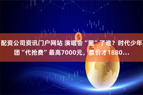 配资公司资讯门户网站 演唱会“肥”了谁？时代少年团“代抢费”最高7000元，票价才1880…
