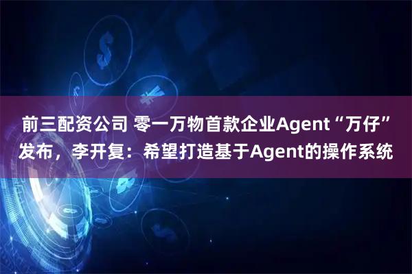 前三配资公司 零一万物首款企业Agent“万仔”发布，李开复：希望打造基于Agent的操作系统