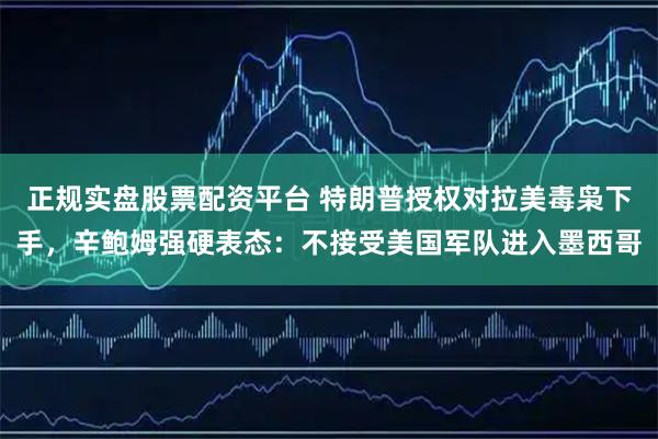 正规实盘股票配资平台 特朗普授权对拉美毒枭下手，辛鲍姆强硬表态：不接受美国军队进入墨西哥