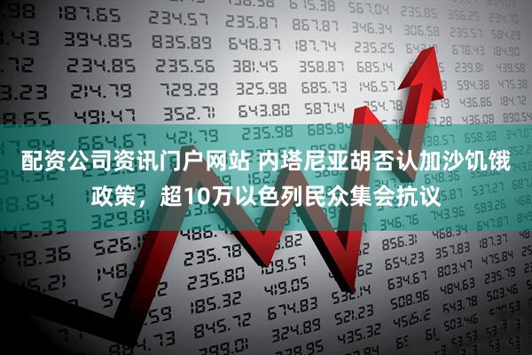 配资公司资讯门户网站 内塔尼亚胡否认加沙饥饿政策，超10万以色列民众集会抗议