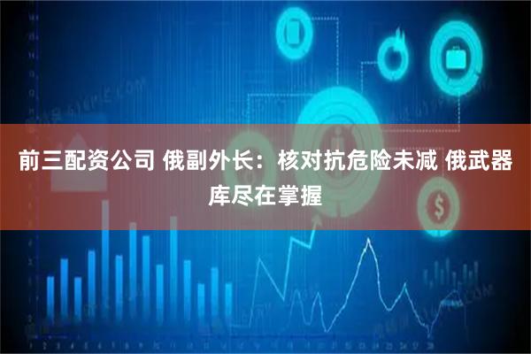 前三配资公司 俄副外长：核对抗危险未减 俄武器库尽在掌握