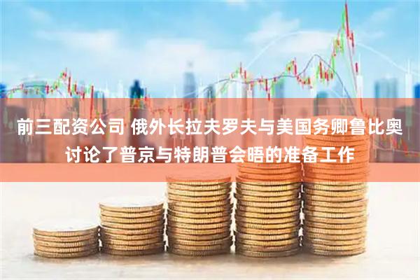 前三配资公司 俄外长拉夫罗夫与美国务卿鲁比奥讨论了普京与特朗普会晤的准备工作