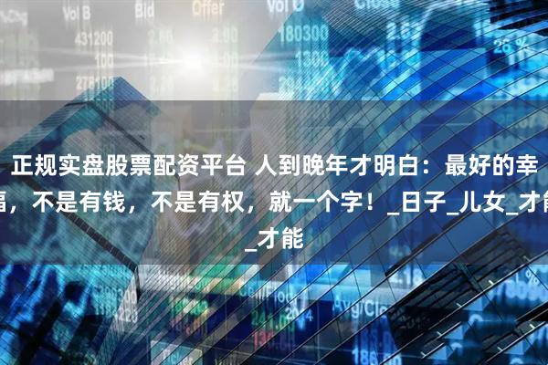 正规实盘股票配资平台 人到晚年才明白：最好的幸福，不是有钱，不是有权，就一个字！_日子_儿女_才能