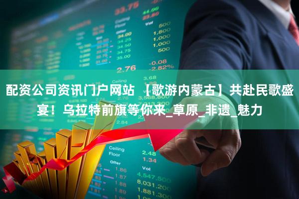 配资公司资讯门户网站 【歌游内蒙古】共赴民歌盛宴！乌拉特前旗等你来_草原_非遗_魅力