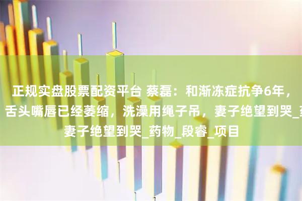 正规实盘股票配资平台 蔡磊：和渐冻症抗争6年，现状让人泪目，舌头嘴唇已经萎缩，洗澡用绳子吊，妻子绝望到哭_药物_段睿_项目
