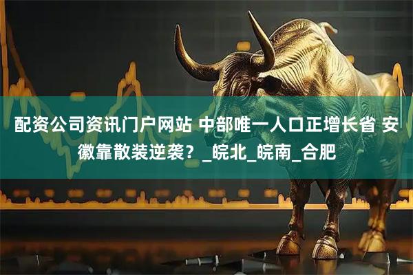 配资公司资讯门户网站 中部唯一人口正增长省 安徽靠散装逆袭？_皖北_皖南_合肥