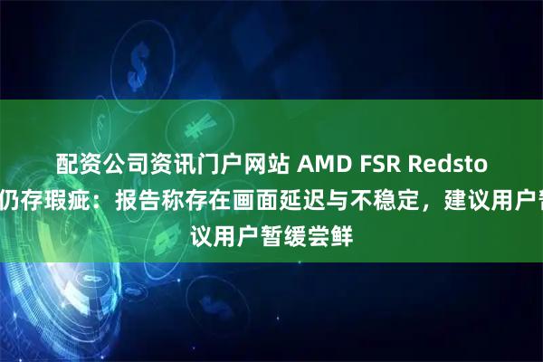 配资公司资讯门户网站 AMD FSR Redstone 技术仍存瑕疵：报告称存在画面延迟与不稳定，建议用户暂缓尝鲜