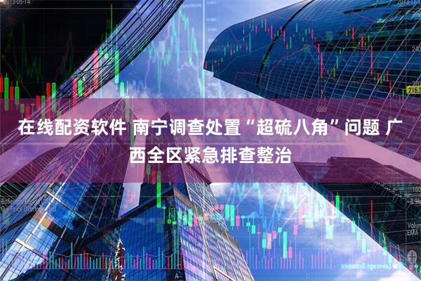 在线配资软件 南宁调查处置“超硫八角”问题 广西全区紧急排查整治