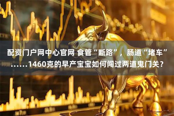 配资门户网中心官网 食管“断路”,肠道“堵车”……1460克的早产宝宝如何闯过两道鬼门关?