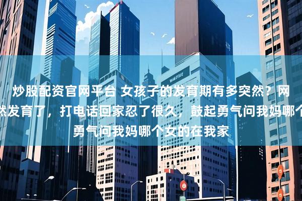 炒股配资官网平台 女孩子的发育期有多突然?网友:我妹突然发育了,打电话回家忍了很久,鼓起勇气问我妈哪个女的在我家