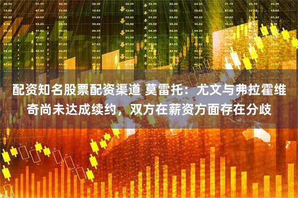 配资知名股票配资渠道 莫雷托：尤文与弗拉霍维奇尚未达成续约，双方在薪资方面存在分歧