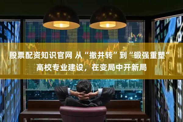 股票配资知识官网 从“撤并转”到“锻强重塑” 高校专业建设,在变局中开新局