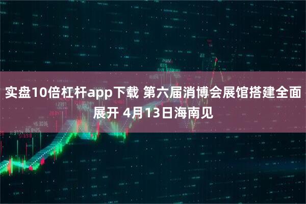 实盘10倍杠杆app下载 第六届消博会展馆搭建全面展开 4月13日海南见
