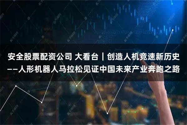安全股票配资公司 大看台｜创造人机竞速新历史——人形机器人马拉松见证中国未来产业奔跑之路