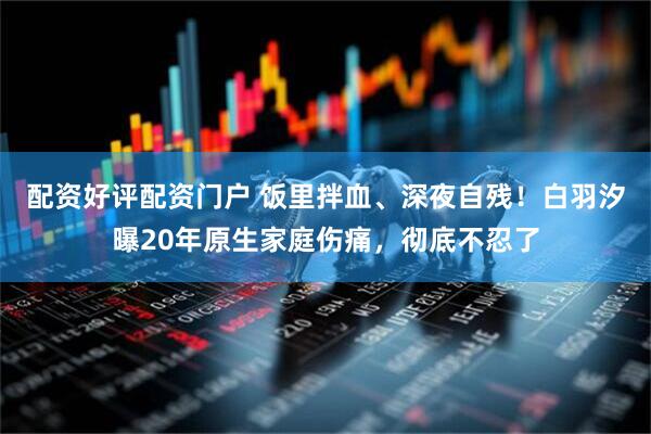 配资好评配资门户 饭里拌血、深夜自残!白羽汐曝20年原生家庭伤痛,彻底不忍了