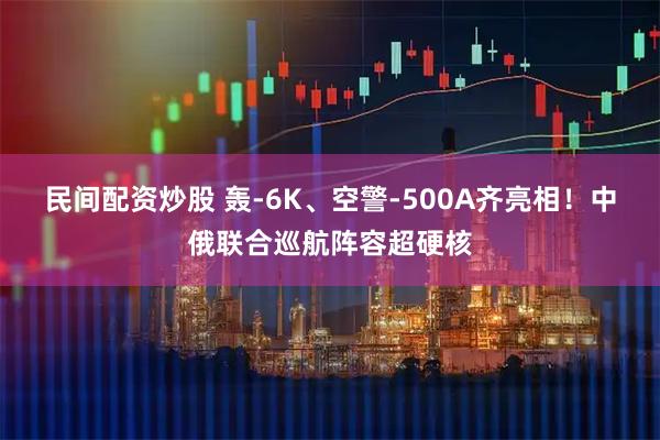 民间配资炒股 轰-6K、空警-500A齐亮相!中俄联合巡航阵容超硬核