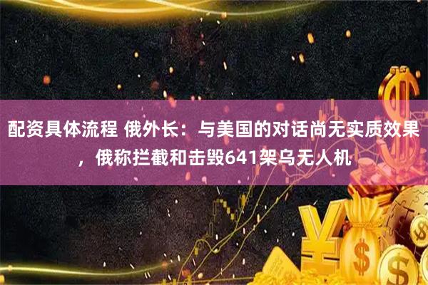配资具体流程 俄外长：与美国的对话尚无实质效果，俄称拦截和击毁641架乌无人机