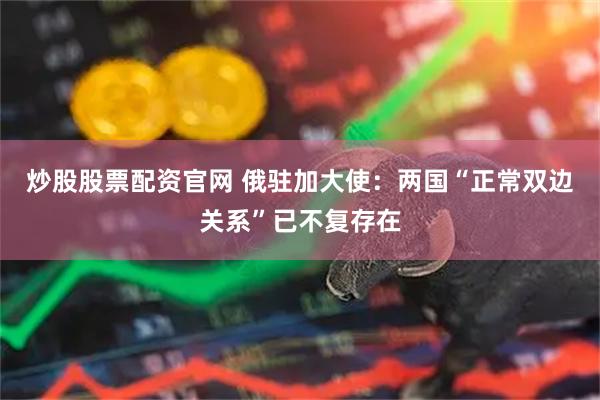 炒股股票配资官网 俄驻加大使：两国“正常双边关系”已不复存在