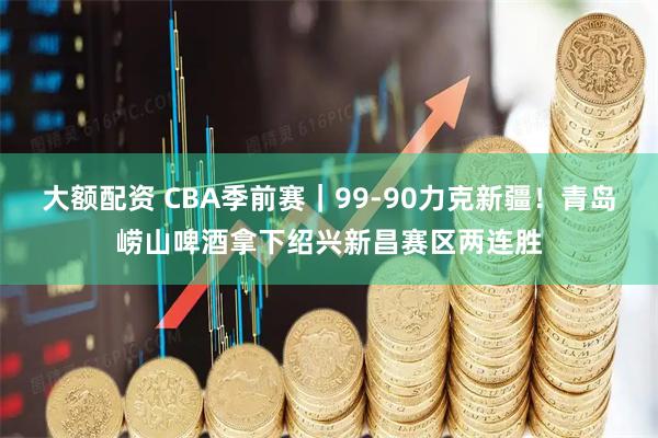 大额配资 CBA季前赛｜99-90力克新疆！青岛崂山啤酒拿下绍兴新昌赛区两连胜