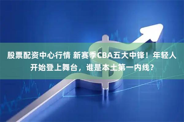 股票配资中心行情 新赛季CBA五大中锋！年轻人开始登上舞台，谁是本土第一内线？